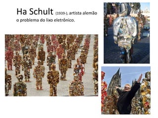 Ha Schult (1939-), artista alemão
o problema do lixo eletrônico.
 