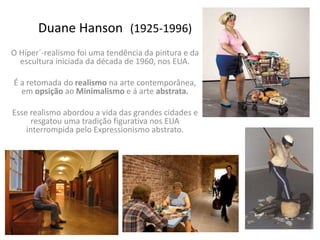 Duane Hanson (1925-1996)
O Híper´-realismo foi uma tendência da pintura e da
escultura iniciada da década de 1960, nos EUA.
É a retomada do realismo na arte contemporânea,
em opsição ao Minimalismo e á arte abstrata.
Esse realismo abordou a vida das grandes cidades e
resgatou uma tradição figurativa nos EUA
interrompida pelo Expressionismo abstrato.
 