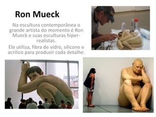 Ron Mueck
Na escultura contemporânea o
grande artista do momento é Ron
Mueck e suas esculturas hiper-
realistas.
Ele utiliza, fibra de vidro, silicone e
acrílico para produzir cada detalhe.
 