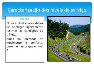 Caracterização dos níveis de serviço
Nível B
Fluxo estável e velocidades
de operação ligeiramente
restritas às condições de
tráfego.
Ainda há liberdade de
movimento e conforto,
porém é menor que o nível
A.
 