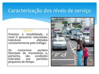 Caracterização dos níveis de serviço
Nível D
Próximo à instabilidade, o
nível D apresenta velocidades
toleráveis afetadas
constantemente pelo tráfego.
Os motoristas perdem
liberdade de movimento e,
portanto, são condições
toleradas por períodos
pequenos de tempo.
 