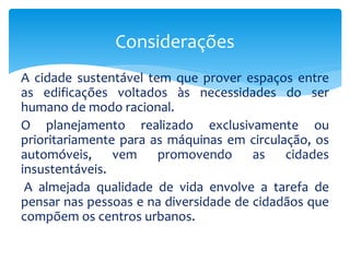 A cidade sustentável tem que prover espaços entre
as edificações voltados às necessidades do ser
humano de modo racional.
O planejamento realizado exclusivamente ou
prioritariamente para as máquinas em circulação, os
automóveis, vem promovendo as cidades
insustentáveis.
A almejada qualidade de vida envolve a tarefa de
pensar nas pessoas e na diversidade de cidadãos que
compõem os centros urbanos.
Considerações
 