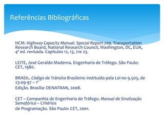 HCM. Highway Capacity Manual. Special Report 209. Transportation
Research Board, National Research Council, Washington, DC, EUA,
4ª ed. revisada. Capítulos 12, 13, 21e 23.
LEITE, José Geraldo Maderna. Engenharia de Tráfego. São Paulo:
CET, 1980.
BRASIL. Código de Trânsito Brasileiro: instituído pela Lei no 9.503, de
23-09-97 – 1ª
Edição. Brasília: DENATRAN, 2008.
CET – Companhia de Engenharia de Tráfego. Manual de Sinalização
Semafórica – Critérios
de Programação. São Paulo: CET, 2001.
Referências Bibliográficas
 