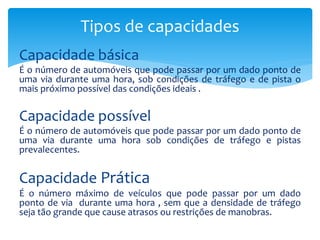 Capacidade básica
É o número de automóveis que pode passar por um dado ponto de
uma via durante uma hora, sob condições de tráfego e de pista o
mais próximo possível das condições ideais .
Capacidade possível
É o número de automóveis que pode passar por um dado ponto de
uma via durante uma hora sob condições de tráfego e pistas
prevalecentes.
Capacidade Prática
É o número máximo de veículos que pode passar por um dado
ponto de via durante uma hora , sem que a densidade de tráfego
seja tão grande que cause atrasos ou restrições de manobras.
Tipos de capacidades
 