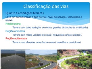 Quanto ás condições técnicas
Leva em consideração o tipo de via , nível de serviço , velocidade e
relevo.
Região plana
Terreno com baixa variação de cotas ( grandes distâncias de visibilidade).
Região ondulada
Terreno com média variação de cotas ( frequentes cortes e aterros).
Região acidentada
Terreno com abruptas variações de cotas ( paredões e precipícios).
Classificação das vias
 