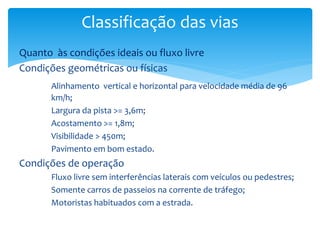 Quanto às condições ideais ou fluxo livre
Condições geométricas ou físicas
Alinhamento vertical e horizontal para velocidade média de 96
km/h;
Largura da pista >= 3,6m;
Acostamento >= 1,8m;
Visibilidade > 450m;
Pavimento em bom estado.
Condições de operação
Fluxo livre sem interferências laterais com veículos ou pedestres;
Somente carros de passeios na corrente de tráfego;
Motoristas habituados com a estrada.
Classificação das vias
 