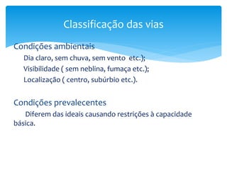 Condições ambientais
Dia claro, sem chuva, sem vento etc.);
Visibilidade ( sem neblina, fumaça etc.);
Localização ( centro, subúrbio etc.).
Condições prevalecentes
Diferem das ideais causando restrições à capacidade
básica.
Classificação das vias
 