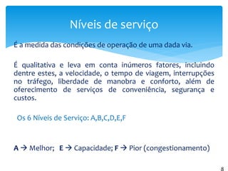 É a medida das condições de operação de uma dada via.
É qualitativa e leva em conta inúmeros fatores, incluindo
dentre estes, a velocidade, o tempo de viagem, interrupções
no tráfego, liberdade de manobra e conforto, além de
oferecimento de serviços de conveniência, segurança e
custos.
Os 6 Níveis de Serviço: A,B,C,D,E,F
A  Melhor; E  Capacidade; F  Pior (congestionamento)
Níveis de serviço
8
 