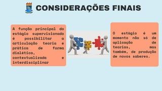 CONSIDERAÇÕES FINAIS
O estágio é um
momento não só de
aplicação de
teorias, mas
também, de produção
de novos saberes.
A função principal do
estágio supervisionado
é possibilitar a
articulação teoria e
prática de forma
dialética,
contextualizada e
interdisciplinar
 