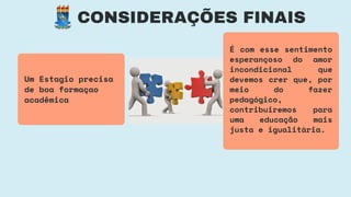 CONSIDERAÇÕES FINAIS
Um Estagio precisa
de boa formaçao
acadêmica
É com esse sentimento
esperançoso do amor
incondicional que
devemos crer que, por
meio do fazer
pedagógico,
contribuiremos para
uma educação mais
justa e igualitária.
 