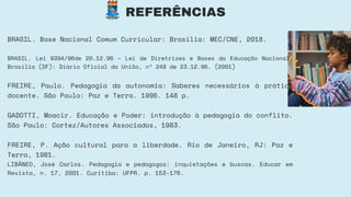 REFERÊNCIAS
BRASIL. Base Nacional Comum Curricular: Brasília: MEC/CNE, 2018.
BRASIL. Lei 9394/96de 20.12.96 – Lei de Diretrizes e Bases da Educação Nacional.
Brasília (DF): Diário Oficial da União, nº 248 de 23.12.96. (2001)
FREIRE, Paulo. Pedagogia da autonomia: Saberes necessários à prática
docente. São Paulo: Paz e Terra. 1996. 148 p.
GADOTTI, Moacir. Educação e Poder: introdução à pedagogia do conflito.
São Paulo: Cortez/Autores Associados, 1983.
FREIRE, P. Ação cultural para a liberdade. Rio de Janeiro, RJ: Paz e
Terra, 1981.
LIBÂNEO, José Carlos. Pedagogia e pedagogos: inquietações e buscas. Educar em
Revista, n. 17, 2001. Curitiba: UFPR. p. 153-176.
 