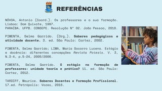 REFERÊNCIAS
NÓVOA, Antonio (Coord.). Os professores e a sua formação.
Lisboa: Dom Quixote, 1997.
PARAÍBA. UFPB. CONSEPE. Resolução Nº 02. João Pessoa, 2018.
PIMENTA, Selma Garrido. (Org.). Saberes pedagógicos e
atividade docente. 3. ed. São Paulo: Cortez, 2002.
PIMENTA, Selma Garrido; LIMA, Maria Socorro Lucena. Estágio
e docência: diferentes concepções Revista Poíesis. V. 3,
N.3-4, p.5-24, 2005/2006.
PIMENTA, Selma Garrido. O estágio na formação de
professores: unidade teoria e prática? 11. ed. São Paulo:
Cortez, 2012.
TARDIFF, Maurice. Saberes Docentes e Formação Profissional.
17.ed. Petrópolis: Vozes, 2016.
 