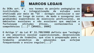 O Artigo 1º da Lei Nº 11.788/2008 definiu que “estágio
é ato educativo escolar supervisionado, desenvolvido
no ambiente de trabalho, que visa à preparação para o
trabalho produtivo de educandos que estejam
frequentando o ensino regular[...]”
MARCOS LEGAIS
As DCNs art. 8º, nos termos do projeto pedagógico da
instituição, a integralização de estudos será
efetivada por meio de “IV - estágio curricular a ser
realizado, ao longo do curso, de modo a assegurar aos
graduandos experiência de exercício profissional, em
ambientes escolares e não escolares que ampliem e
fortaleçam atitudes éticas, conhecimentos e
competências [...]” (BRASIL, 2006)
 