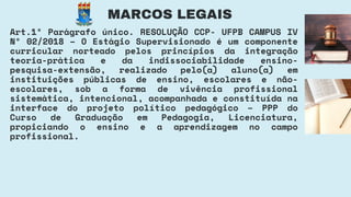 Art.1º Parágrafo único. RESOLUÇÃO CCP- UFPB CAMPUS IV
Nº 02/2018 – O Estágio Supervisionado é um componente
curricular norteado pelos princípios da integração
teoria-prática e da indissociabilidade ensino-
pesquisa-extensão, realizado pelo(a) aluno(a) em
instituições públicas de ensino, escolares e não-
escolares, sob a forma de vivência profissional
sistemática, intencional, acompanhada e constituída na
interface do projeto político pedagógico – PPP do
Curso de Graduação em Pedagogia, Licenciatura,
propiciando o ensino e a aprendizagem no campo
profissional.
MARCOS LEGAIS
 