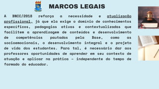MARCOS LEGAIS
A BNCC/2018 reforça a necessidade e atualização
profissional, já que ela exige o domínio de conhecimentos
específicos, pedagogias ativas e contextualizadas que
facilitem a aprendizagem de conteúdos e desenvolvimento
de competências pautadas pela Base, como as
socioemocionais, o desenvolvimento integral e o projeto
de vida dos estudantes. Para tal, é necessário dar aos
professores oportunidades de aprender em seu contexto de
atuação e aplicar na prática – independente do tempo de
formado do educador.
 