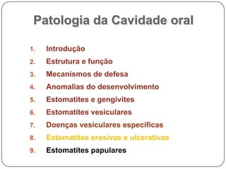 Patologia da Cavidade oralIntroduçãoEstrutura e funçãoMecanismos de defesaAnomalias do desenvolvimentoEstomatites e gengivitesEstomatites vesicularesDoenças vesiculares especificasEstomatites erosivas e ulcerativasEstomatites papulares