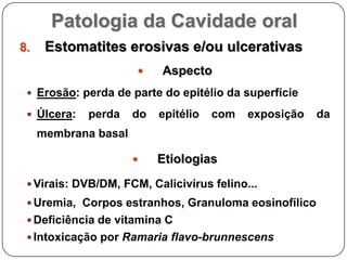Patologia da Cavidade oralEstomatites erosivas e/ou ulcerativasAspectoErosão: perda de parte do epitélio da superfícieÚlcera: perda do epitélio com exposição da membrana basalEtiologiasVirais: DVB/DM, FCM, Calicivírus felino...Uremia,  Corpos estranhos, Granuloma eosinofílicoDeficiência de vitamina C Intoxicação por Ramaria flavo-brunnescens