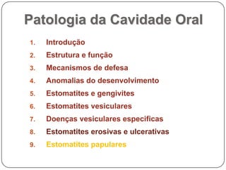 Patologia da Cavidade OralIntroduçãoEstrutura e funçãoMecanismos de defesaAnomalias do desenvolvimentoEstomatites e gengivitesEstomatites vesicularesDoenças vesiculares especificasEstomatites erosivas e ulcerativasEstomatites papulares