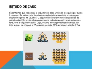 O poder de um ator-rede se dá de acordo com a sua posição nas redes, pois isso favorece um maior volume de interações:AlcanceUm ator central tem mais oportunidades e alternativas que os outros numa rede estrelar, como a do Twitter. O que lhe confere poder não é fato de estar no centro, e sim o fato de ele poder escolher. Afinal, ele tem muitas oportunidades e é o menos dependente se comparado aos demais atores. Essa configuração faz com que a mensagem emitida por ele consiga chegar mais longe.