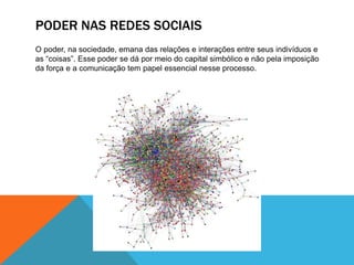 Poder nas redes sociaisO poder, na sociedade, emana das relações e interações entre seus indivíduos e as “coisas”. Esse poder se dá por meio do capital simbólico e não pela imposição da força e a comunicação tem papel essencial nesse processo.