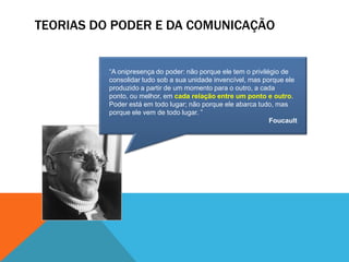 TEORIAS DO PODER E DA COMUNICAÇÃO“A onipresença do poder: não porque ele tem o privilégio de consolidar tudo sob a sua unidade invencível, mas porque ele produzido a partir de um momento para o outro, a cada ponto, ou melhor, em cada relação entre um ponto e outro. Poder está em todo lugar; não porque ele abarca tudo, mas porque ele vem de todo lugar. ”Foucault