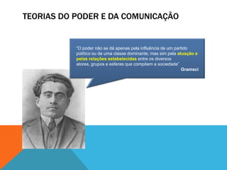 TEORIAS DO PODER E DA COMUNICAÇÃO“O poder não se dá apenas pela influência de um partido político ou de uma classe dominante, mas sim pela atuação e pelas relações estabelecidas entre os diversos atores, grupos e esferas que compõem a sociedade”Gramsci