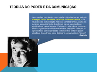 TEORIAS DO PODER E DA COMUNICAÇÃO“As conexões neurais do nosso cérebro são ativadas por meio da interação com o ambiente, inclusive o ambiente social. Este novo reino da comunicação, nas suas variadas formas, acaba se tornando a principal fonte de estímulo para a construção do significado na mente humana. Partindo do princípio de que esse mesmo significado é o fator determinante das ações pessoais, o significado do comunicar acaba se tornando a fonte do poder social que é construído ao se delinear o pensamento do homem”Castells