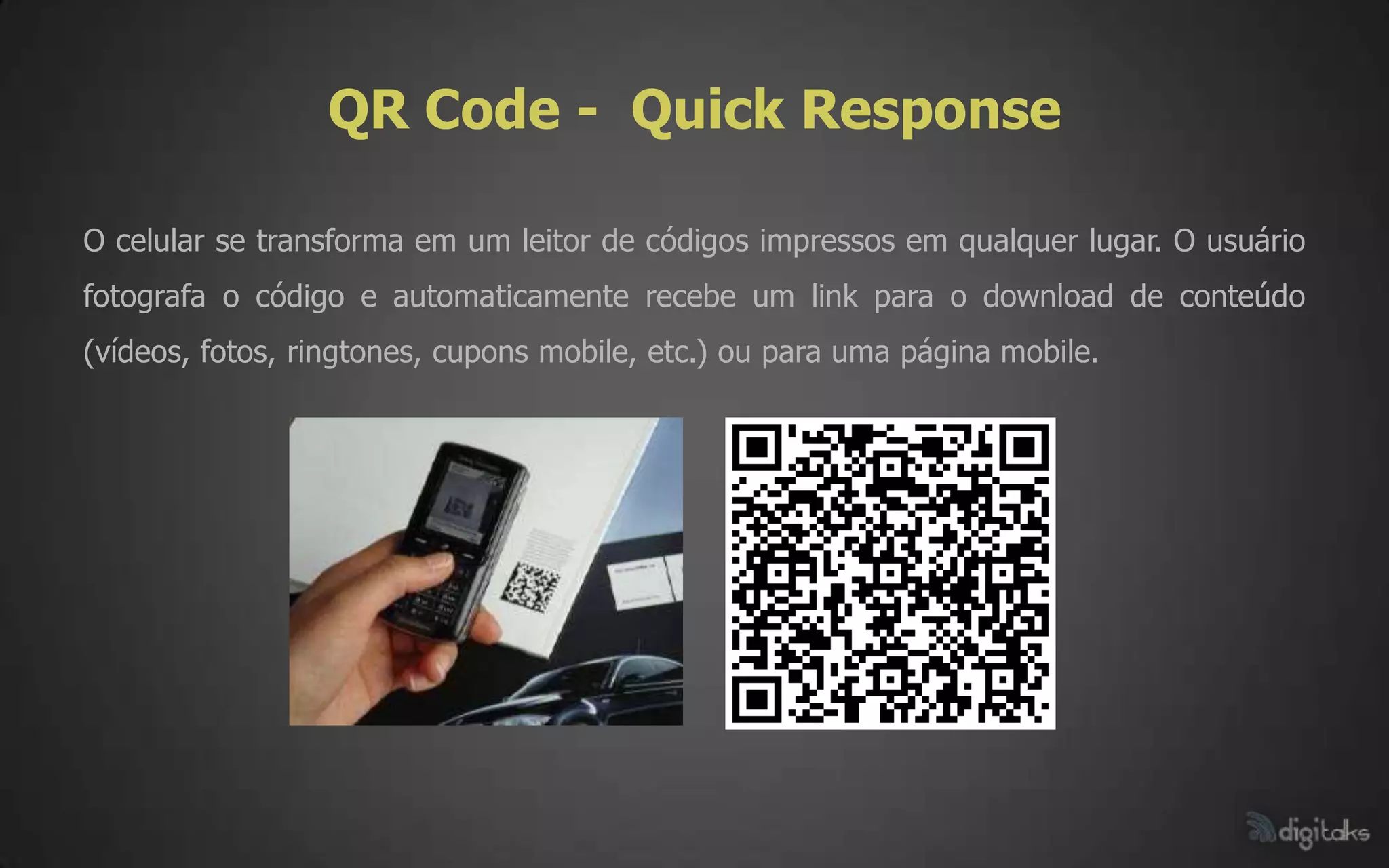 QR Code - Quick Response

O celular se transforma em um leitor de códigos impressos em qualquer lugar. O usuário
fotografa o código e automaticamente recebe um link para o download de conteúdo
(vídeos, fotos, ringtones, cupons mobile, etc.) ou para uma página mobile.
 