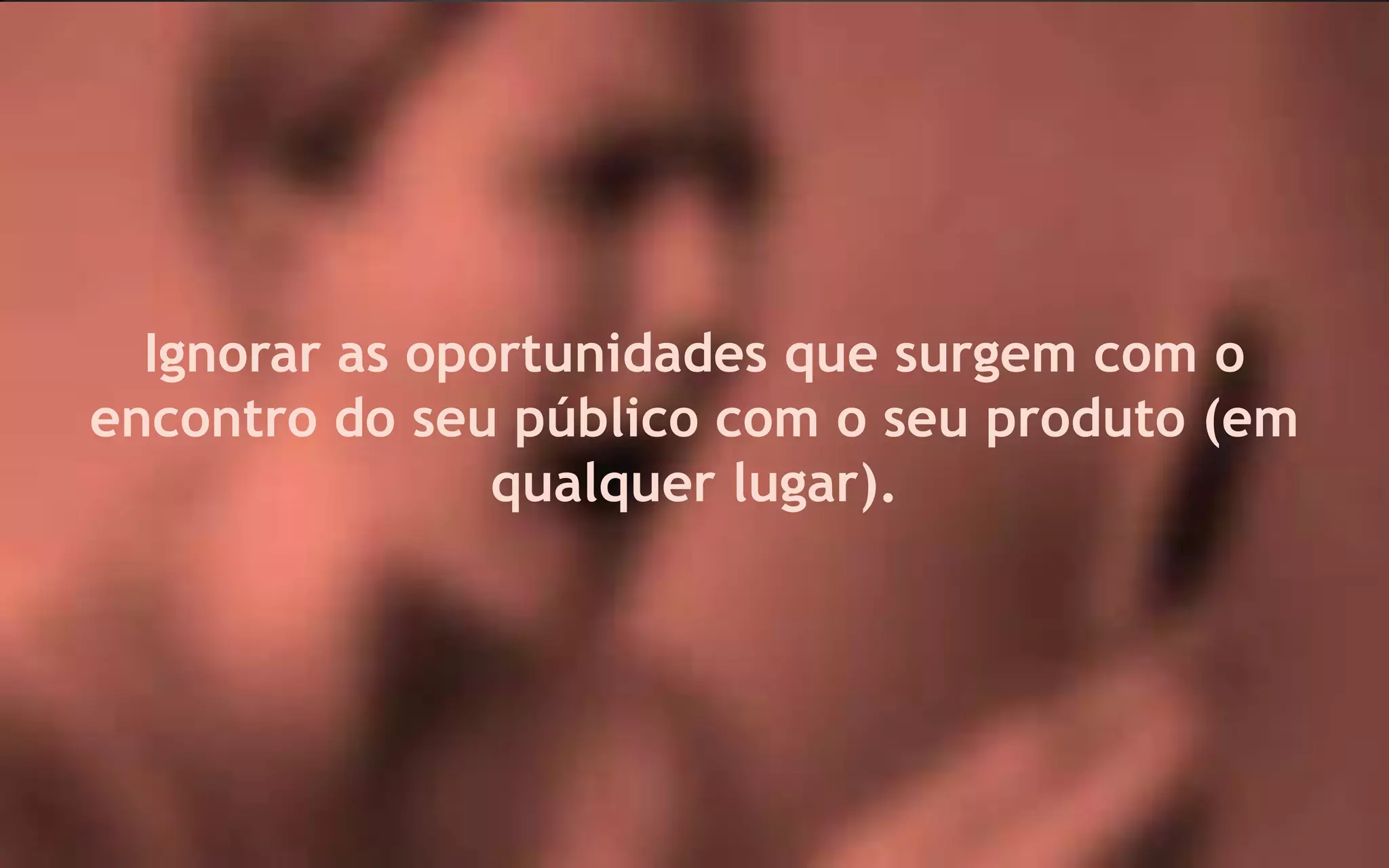 Ignorar as oportunidades que surgem com o
encontro do seu público com o seu produto (em
                qualquer lugar).
 