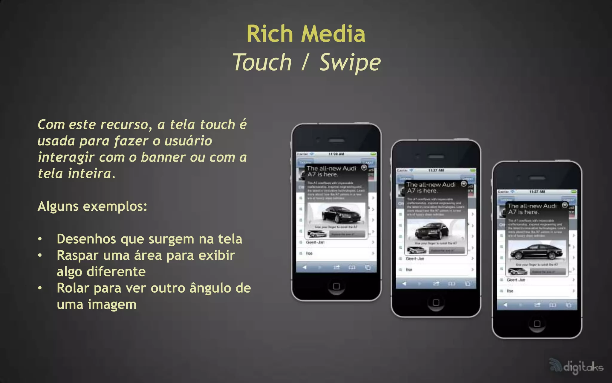 Rich Media
                              Touch / Swipe

Com este recurso, a tela touch é
usada para fazer o usuário
interagir com o banner ou com a
tela inteira.

Alguns exemplos:

•   Desenhos que surgem na tela
•   Raspar uma área para exibir
    algo diferente
•   Rolar para ver outro ângulo de
    uma imagem
 