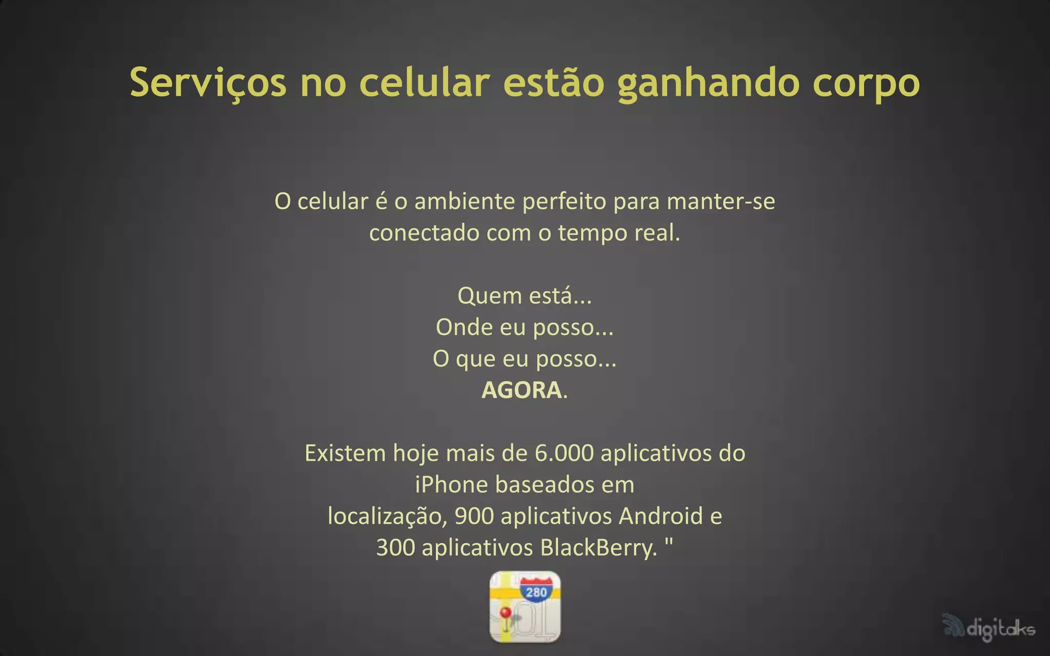 Serviços no celular estão ganhando corpo

       O celular é o ambiente perfeito para manter-se
                conectado com o tempo real.

                       Quem está...
                     Onde eu posso...
                     O que eu posso...
                         AGORA.

         Existem hoje mais de 6.000 aplicativos do
                    iPhone baseados em
           localização, 900 aplicativos Android e
                300 aplicativos BlackBerry. "
 