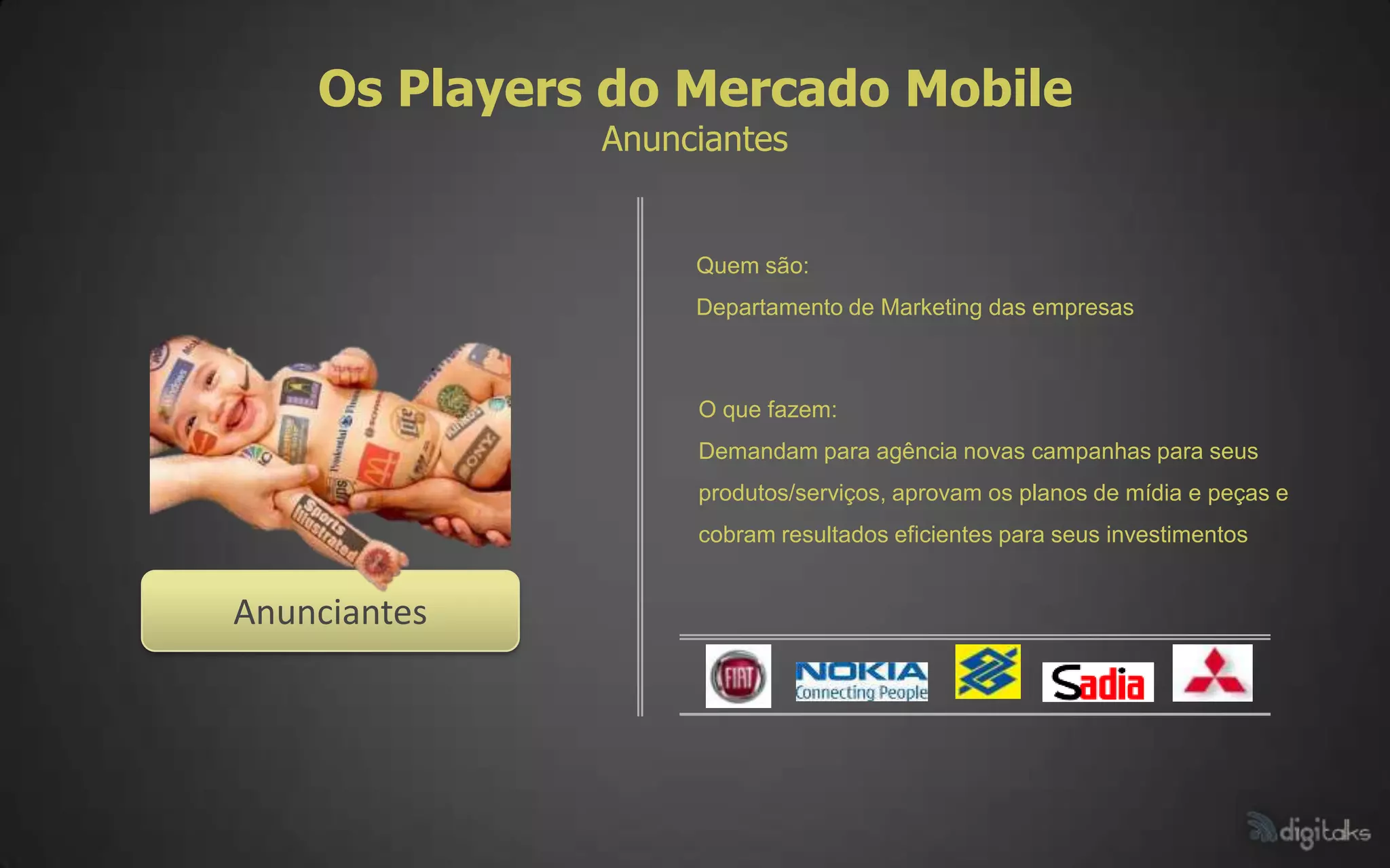 Os Players do Mercado Mobile
              Anunciantes


                   Quem são:
                   Departamento de Marketing das empresas



                   O que fazem:
                   Demandam para agência novas campanhas para seus
                   produtos/serviços, aprovam os planos de mídia e peças e
                   cobram resultados eficientes para seus investimentos


Anunciantes
 
