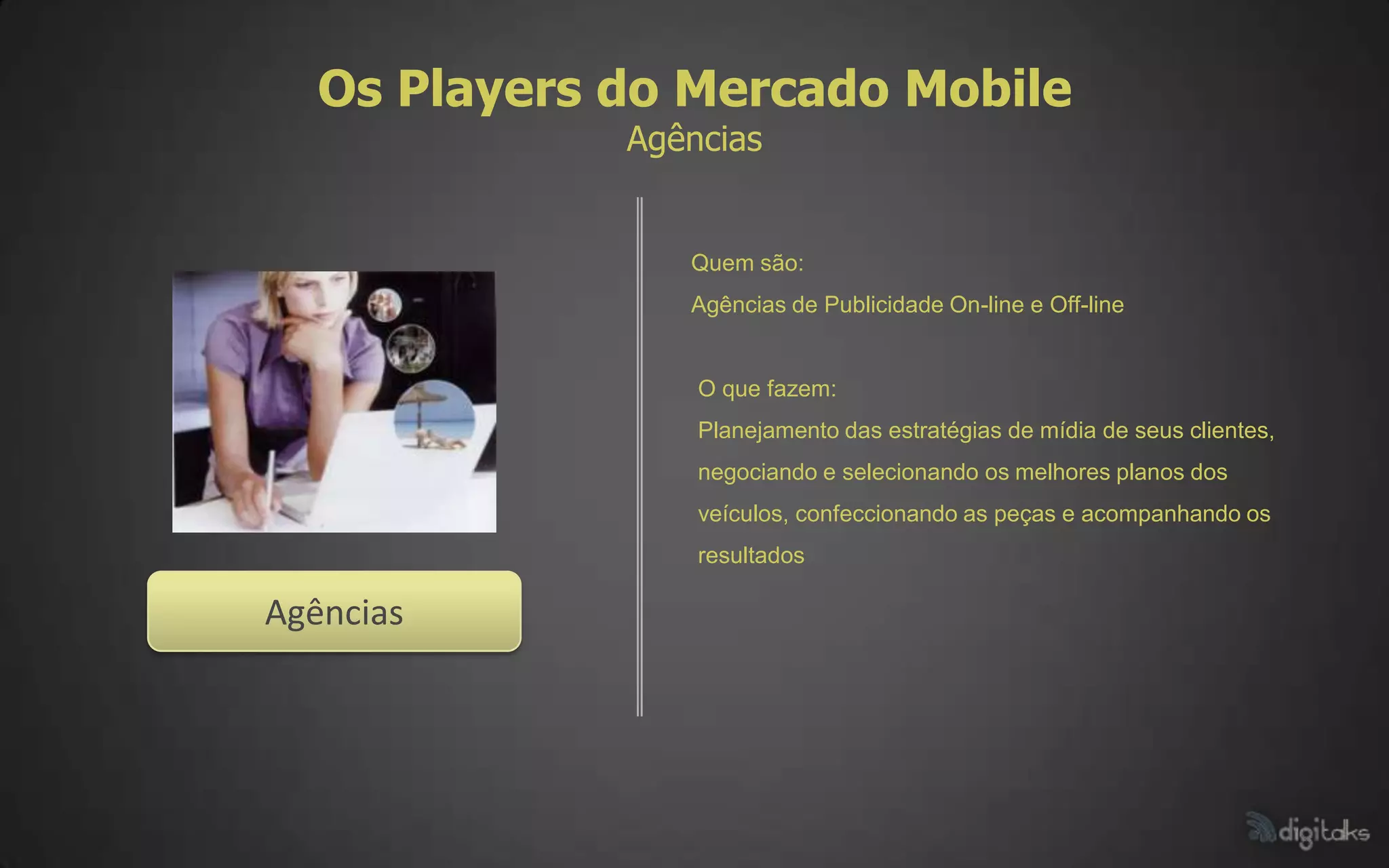 Os Players do Mercado Mobile
              Agências


                 Quem são:
                 Agências de Publicidade On-line e Off-line


                  O que fazem:
                  Planejamento das estratégias de mídia de seus clientes,
                  negociando e selecionando os melhores planos dos
                  veículos, confeccionando as peças e acompanhando os
                  resultados

Agências
 