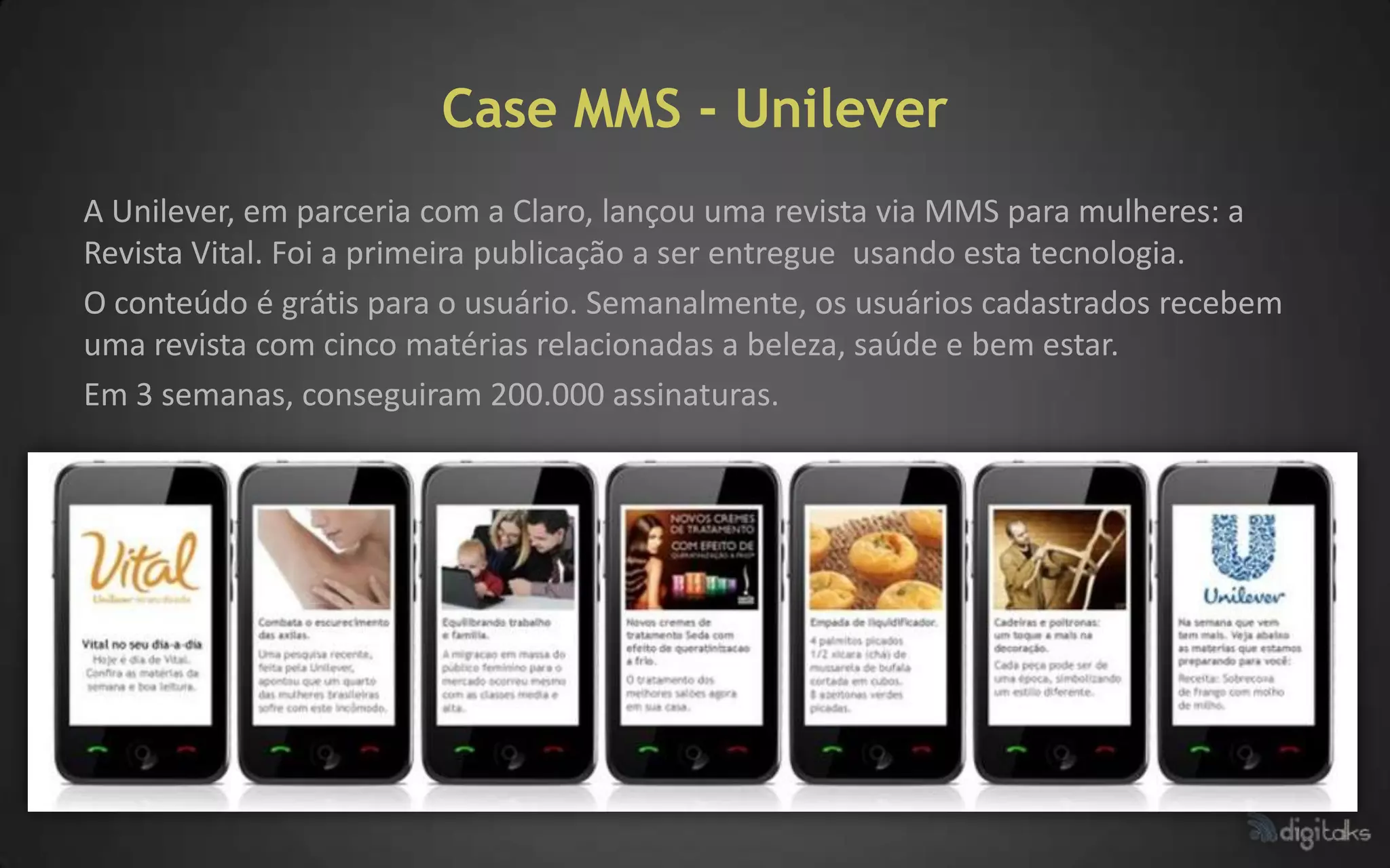 Case MMS - Unilever
A Unilever, em parceria com a Claro, lançou uma revista via MMS para mulheres: a
Revista Vital. Foi a primeira publicação a ser entregue usando esta tecnologia.
O conteúdo é grátis para o usuário. Semanalmente, os usuários cadastrados recebem
uma revista com cinco matérias relacionadas a beleza, saúde e bem estar.
Em 3 semanas, conseguiram 200.000 assinaturas.
 