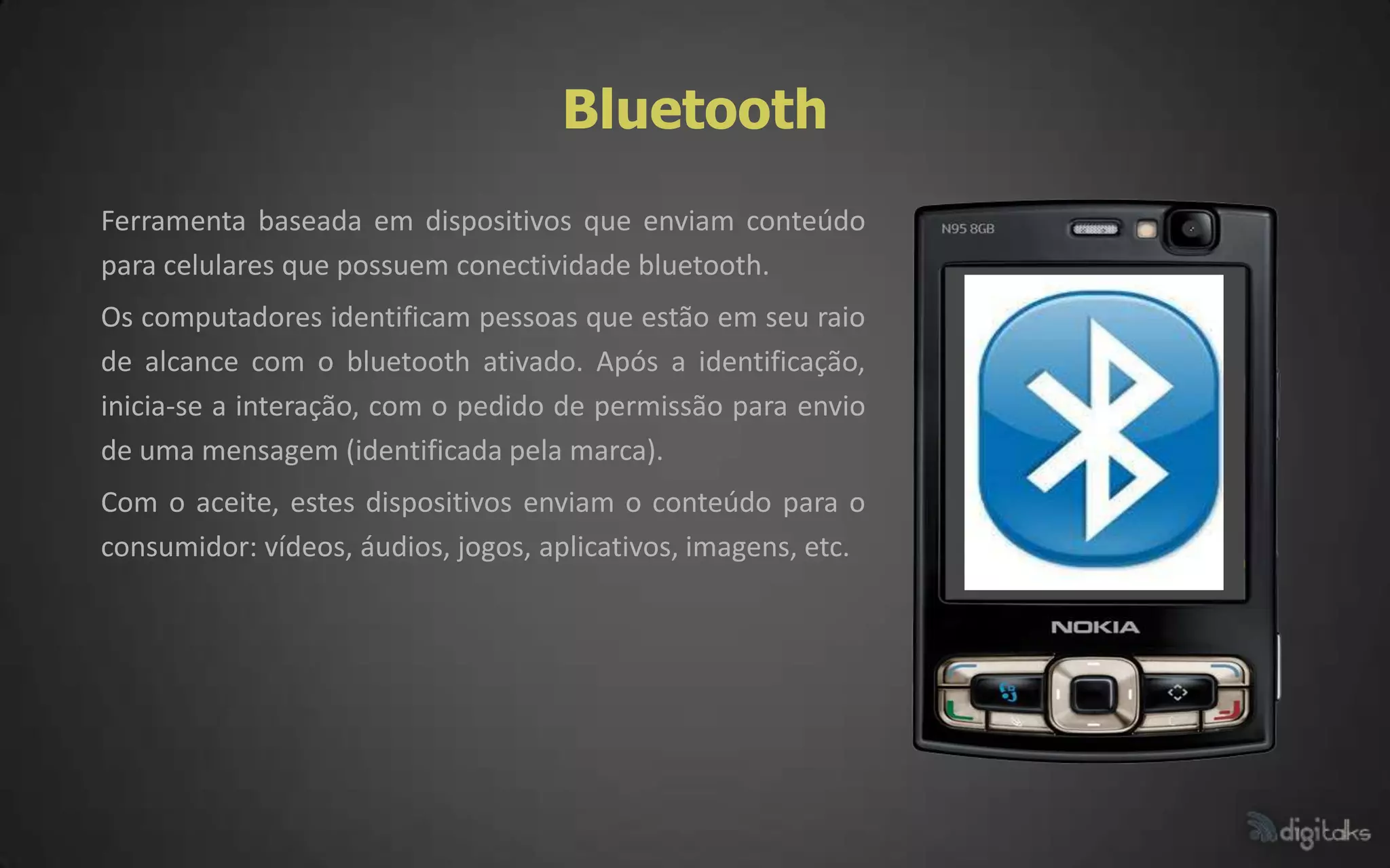 Bluetooth
Ferramenta baseada em dispositivos que enviam conteúdo
para celulares que possuem conectividade bluetooth.
Os computadores identificam pessoas que estão em seu raio
de alcance com o bluetooth ativado. Após a identificação,
inicia-se a interação, com o pedido de permissão para envio
de uma mensagem (identificada pela marca).
Com o aceite, estes dispositivos enviam o conteúdo para o
consumidor: vídeos, áudios, jogos, aplicativos, imagens, etc.
 