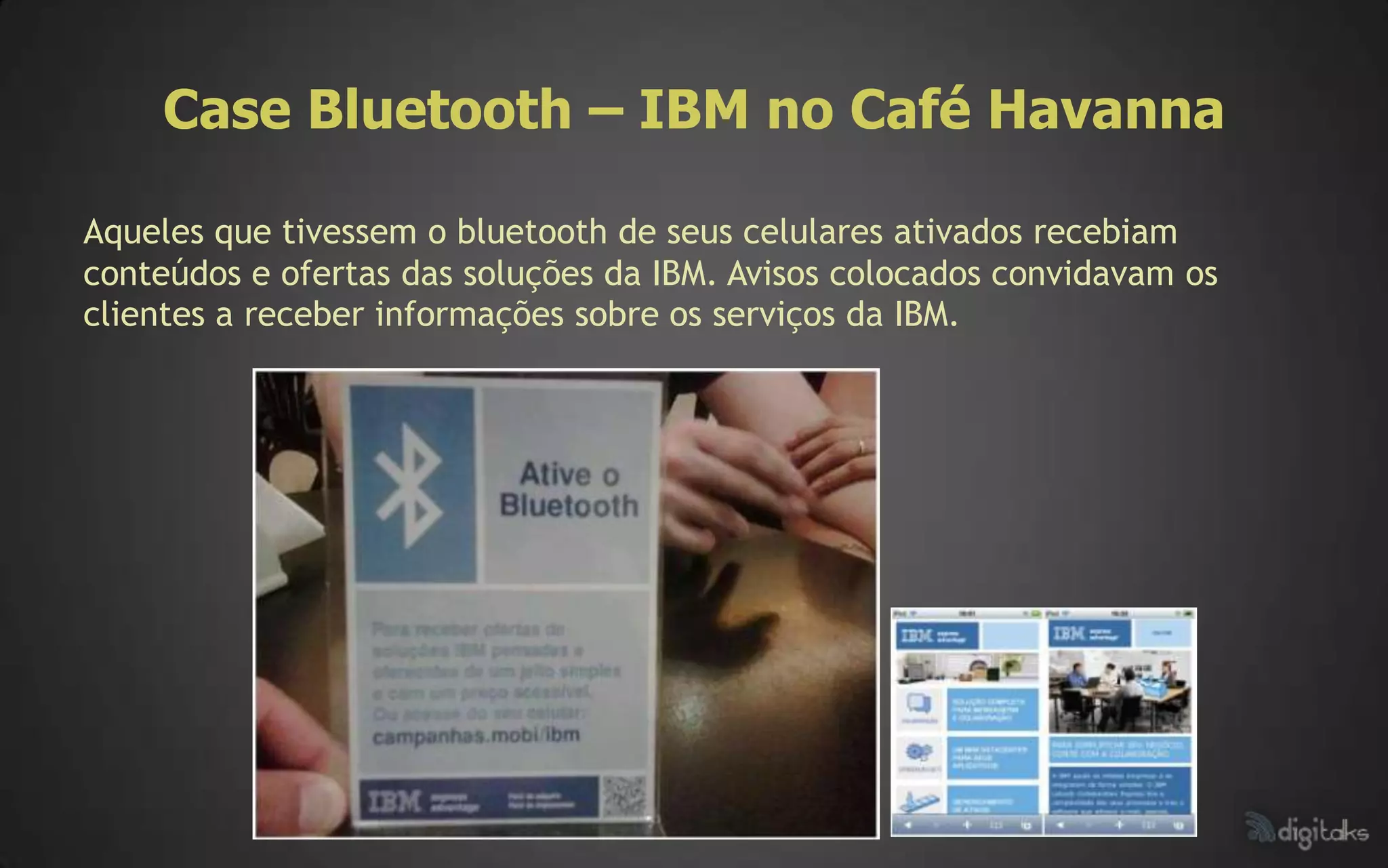 Case Bluetooth – IBM no Café Havanna

Aqueles que tivessem o bluetooth de seus celulares ativados recebiam
conteúdos e ofertas das soluções da IBM. Avisos colocados convidavam os
clientes a receber informações sobre os serviços da IBM.
 