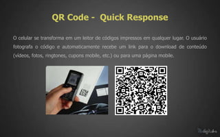 QR Code - Quick Response

O celular se transforma em um leitor de códigos impressos em qualquer lugar. O usuário
fotografa o código e automaticamente recebe um link para o download de conteúdo
(vídeos, fotos, ringtones, cupons mobile, etc.) ou para uma página mobile.
 