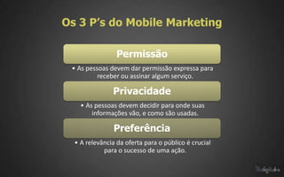 Os 3 P’s do Mobile Marketing

                 Permissão
 • As pessoas devem dar permissão expressa para
          receber ou assinar algum serviço.

               Privacidade
    • As pessoas devem decidir para onde suas
        informações vão, e como são usadas.

                Preferência
  • A relevância da oferta para o público é crucial
            para o sucesso de uma ação.
 