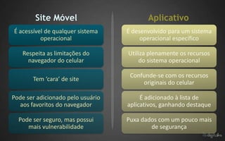 Site Móvel                        Aplicativo
É acessível de qualquer sistema    É desenvolvido para um sistema
          operacional                   operacional específico

   Respeita as limitações do       Utiliza plenamente os recursos
     navegador do celular              do sistema operacional

                                    Confunde-se com os recursos
       Tem ‘cara’ de site
                                        originais do celular

Pode ser adicionado pelo usuário        É adicionado à lista de
  aos favoritos do navegador       aplicativos, ganhando destaque

  Pode ser seguro, mas possui      Puxa dados com um pouco mais
     mais vulnerabilidade                  de segurança
 