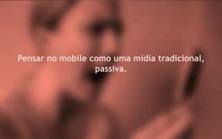 Pensar no mobile como uma mídia tradicional,
                  passiva.
 