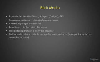 Rich Media

•   Experiência Interativa: Touch, Rolagem (“swipe”), GPS
•   Mensagem mais rica  Associação com a marca
•   Constrói reputação de inovação
•   Permite o controle criativo das ideias
•   Flexibilidade para fazer o que você imaginar
•   Melhores decisões através de percepções mais profundas (acompanhamento das
    ações dos usuários)
 