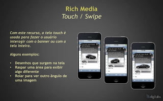 Rich Media
                              Touch / Swipe

Com este recurso, a tela touch é
usada para fazer o usuário
interagir com o banner ou com a
tela inteira.

Alguns exemplos:

•   Desenhos que surgem na tela
•   Raspar uma área para exibir
    algo diferente
•   Rolar para ver outro ângulo de
    uma imagem
 