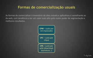 Formas de comercialização usuais

As formas de comercializar o inventário de sites móveis e aplicativos é semelhante ao
da web, com tendência a ter um valor mais alto pelo maior poder de segmentação e
melhores resultados.


                                   CPM – custo por
                                    mil impressões


                                    CPC – custo por
                                        clique

                                   CPA – custo por
                                   ação (download,
                                     assinatura...)
 