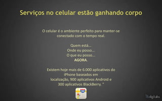 Serviços no celular estão ganhando corpo

       O celular é o ambiente perfeito para manter-se
                conectado com o tempo real.

                       Quem está...
                     Onde eu posso...
                     O que eu posso...
                         AGORA.

         Existem hoje mais de 6.000 aplicativos do
                    iPhone baseados em
           localização, 900 aplicativos Android e
                300 aplicativos BlackBerry. "
 