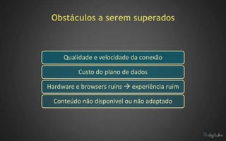 Obstáculos a serem superados



     Qualidade e velocidade da conexão

          Custo do plano de dados

Hardware e browsers ruins  experiência ruim

  Conteúdo não disponível ou não adaptado
 