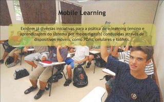 Mobile Learning

Existem já diversas iniciativas para a prática de e-learning (ensino e
aprendizagem do sistema por meios digitais) conduzidas através de
       dispositivos móveis, como PDAs, celulares e tablets.
 