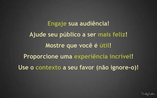 Engaje sua audiência!
   Ajude seu público a ser mais feliz!
         Mostre que você é útil!
 Proporcione uma experiência incrível!
Use o contexto a seu favor (não ignore-o)!
 
