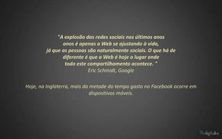 "A explosão das redes sociais nos últimos anos
               anos é apenas a Web se ajustando à vida,
        já que as pessoas são naturalmente sociais. O que há de
               diferente é que a Web é hoje o lugar onde
                todo este compartilhamento acontece. "
                          Eric Schmidt, Google

Hoje, na Inglaterra, mais da metade do tempo gasto no Facebook ocorre em
                             dispositivos móveis.
 