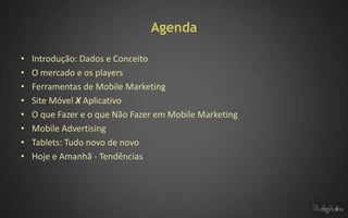 Agenda

•   Introdução: Dados e Conceito
•   O mercado e os players
•   Ferramentas de Mobile Marketing
•   Site Móvel X Aplicativo
•   O que Fazer e o que Não Fazer em Mobile Marketing
•   Mobile Advertising
•   Tablets: Tudo novo de novo
•   Hoje e Amanhã - Tendências
 
