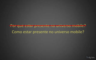 Por que estar presente no universo mobile?
 Como estar presente no universo mobile?
 